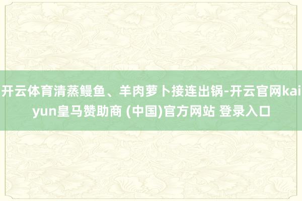 开云体育清蒸鳗鱼、羊肉萝卜接连出锅-开云官网kaiyun皇马赞助商 (中国)官方网站 登录入口