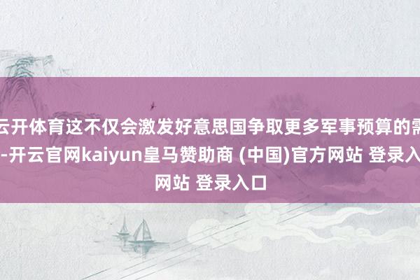 云开体育这不仅会激发好意思国争取更多军事预算的需求-开云官网kaiyun皇马赞助商 (中国)官方网站 登录入口