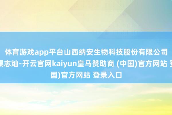 体育游戏app平台　　山西纳安生物科技股份有限公司董事长渠志灿-开云官网kaiyun皇马赞助商 (中国)官方网站 登录入口