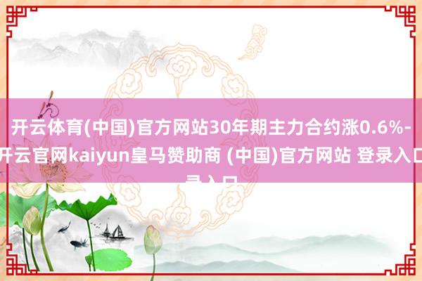 开云体育(中国)官方网站30年期主力合约涨0.6%-开云官网kaiyun皇马赞助商 (中国)官方网站 登录入口