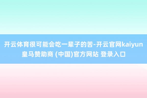 开云体育很可能会吃一辈子的苦-开云官网kaiyun皇马赞助商 (中国)官方网站 登录入口