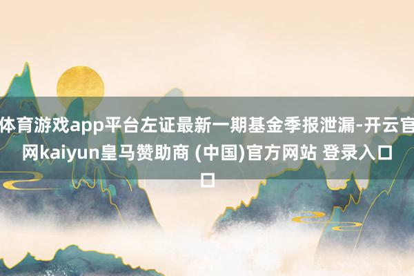 体育游戏app平台左证最新一期基金季报泄漏-开云官网kaiyun皇马赞助商 (中国)官方网站 登录入口