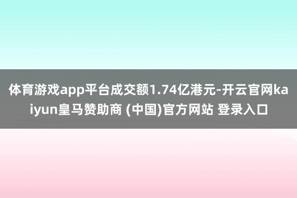 体育游戏app平台成交额1.74亿港元-开云官网kaiyun皇马赞助商 (中国)官方网站 登录入口