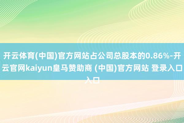开云体育(中国)官方网站占公司总股本的0.86%-开云官网kaiyun皇马赞助商 (中国)官方网站 登录入口