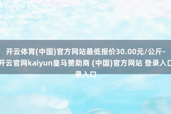 开云体育(中国)官方网站最低报价30.00元/公斤-开云官网kaiyun皇马赞助商 (中国)官方网站 登录入口