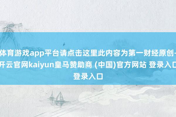 体育游戏app平台请点击这里此内容为第一财经原创-开云官网kaiyun皇马赞助商 (中国)官方网站 登录入口