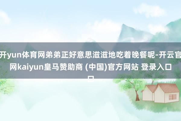开yun体育网弟弟正好意思滋滋地吃着晚餐呢-开云官网kaiyun皇马赞助商 (中国)官方网站 登录入口