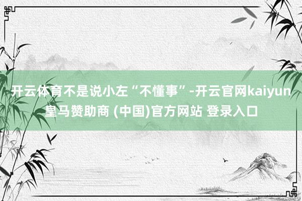 开云体育不是说小左“不懂事”-开云官网kaiyun皇马赞助商 (中国)官方网站 登录入口