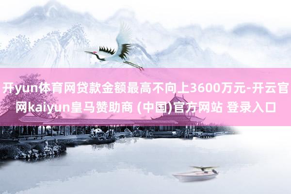 开yun体育网贷款金额最高不向上3600万元-开云官网kaiyun皇马赞助商 (中国)官方网站 登录入口