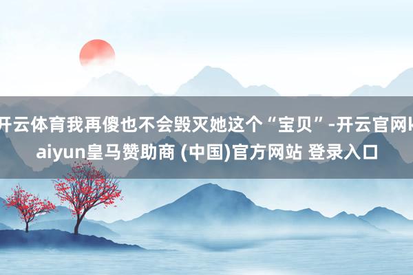 开云体育我再傻也不会毁灭她这个“宝贝”-开云官网kaiyun皇马赞助商 (中国)官方网站 登录入口
