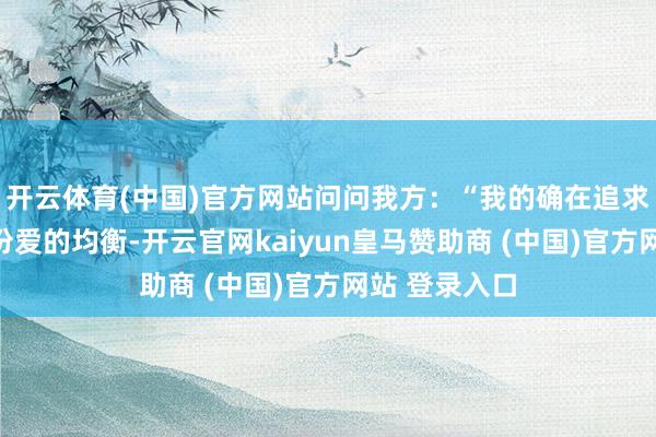 开云体育(中国)官方网站问问我方：“我的确在追求什么？是这份爱的均衡-开云官网kaiyun皇马赞助商 (中国)官方网站 登录入口