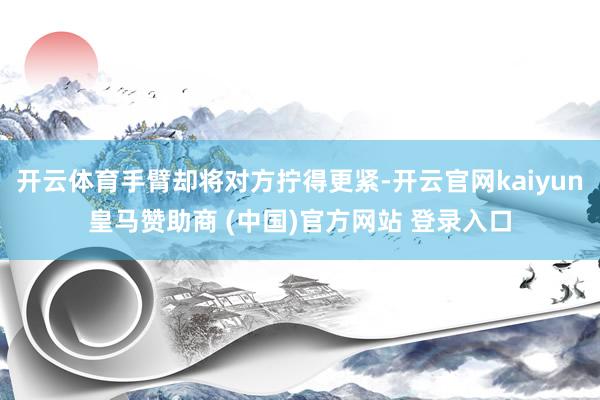 开云体育手臂却将对方拧得更紧-开云官网kaiyun皇马赞助商 (中国)官方网站 登录入口