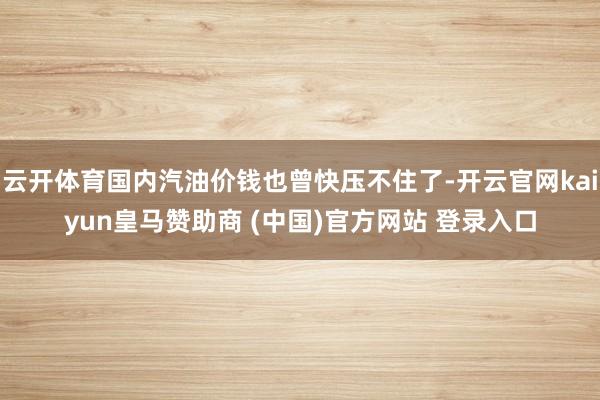 云开体育国内汽油价钱也曾快压不住了-开云官网kaiyun皇马赞助商 (中国)官方网站 登录入口