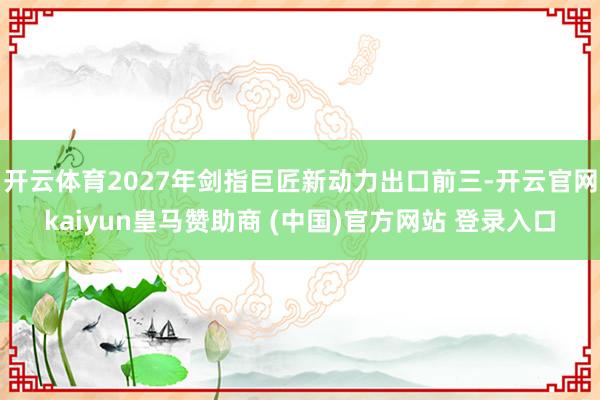 开云体育2027年剑指巨匠新动力出口前三-开云官网kaiyun皇马赞助商 (中国)官方网站 登录入口