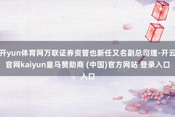 开yun体育网万联证券资管也新任又名副总司理-开云官网kaiyun皇马赞助商 (中国)官方网站 登录入口