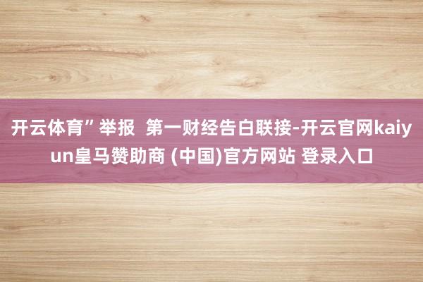 开云体育”举报  第一财经告白联接-开云官网kaiyun皇马赞助商 (中国)官方网站 登录入口