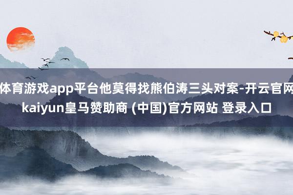 体育游戏app平台他莫得找熊伯涛三头对案-开云官网kaiyun皇马赞助商 (中国)官方网站 登录入口