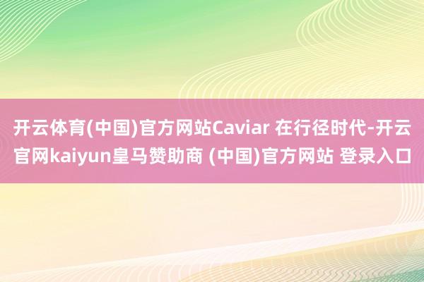 开云体育(中国)官方网站Caviar 在行径时代-开云官网kaiyun皇马赞助商 (中国)官方网站 登录入口
