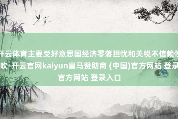 开云体育主要受好意思国经济零落担忧和关税不信赖性的鼓吹-开云官网kaiyun皇马赞助商 (中国)官方网站 登录入口