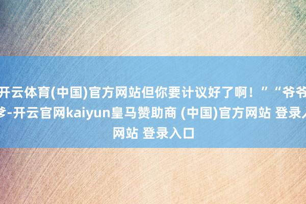 开云体育(中国)官方网站但你要计议好了啊！”“爷爷、爹-开云官网kaiyun皇马赞助商 (中国)官方网站 登录入口