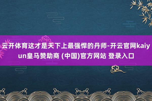 云开体育这才是天下上最强悍的丹师-开云官网kaiyun皇马赞助商 (中国)官方网站 登录入口