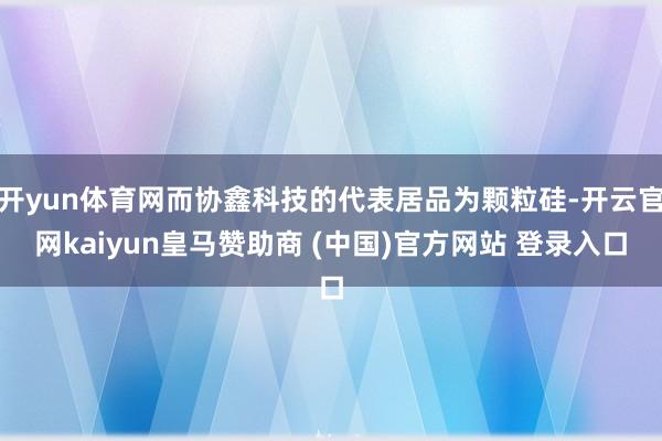 开yun体育网而协鑫科技的代表居品为颗粒硅-开云官网kaiyun皇马赞助商 (中国)官方网站 登录入口