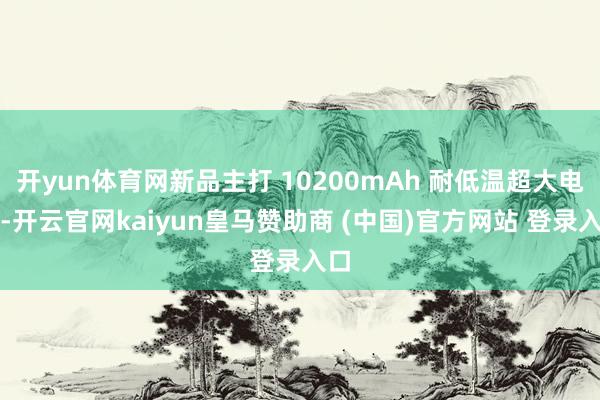 开yun体育网新品主打 10200mAh 耐低温超大电板-开云官网kaiyun皇马赞助商 (中国)官方网站 登录入口