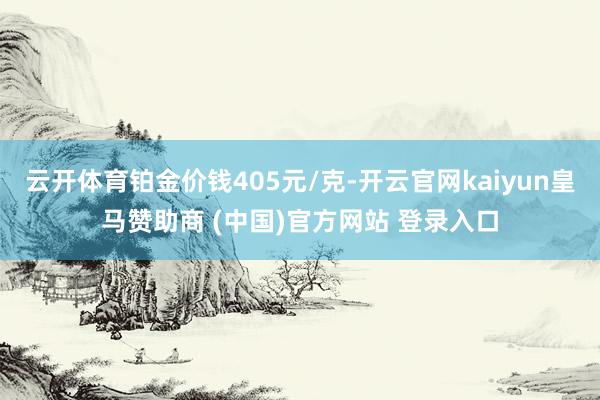 云开体育铂金价钱405元/克-开云官网kaiyun皇马赞助商 (中国)官方网站 登录入口