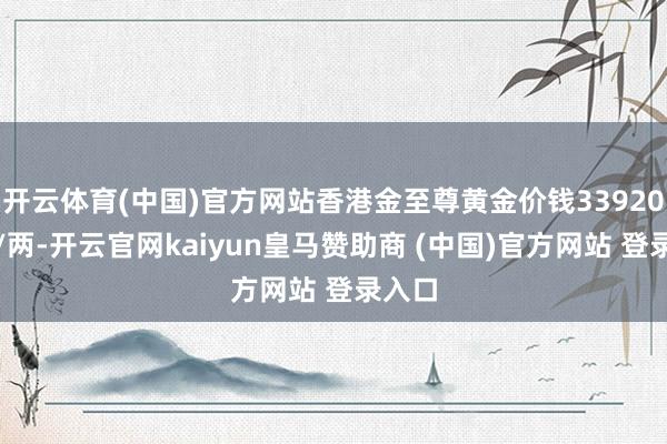 开云体育(中国)官方网站香港金至尊黄金价钱33920港币/两-开云官网kaiyun皇马赞助商 (中国)官方网站 登录入口