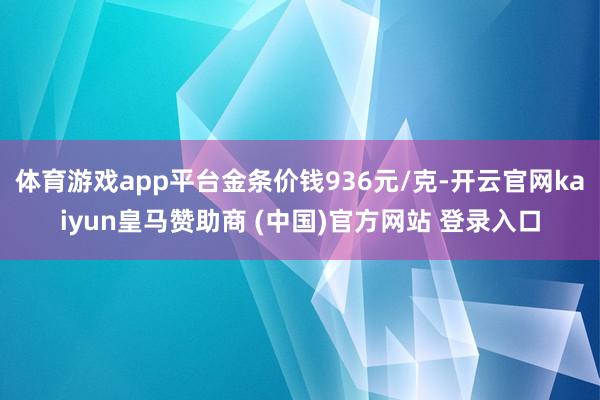 体育游戏app平台金条价钱936元/克-开云官网kaiyun皇马赞助商 (中国)官方网站 登录入口