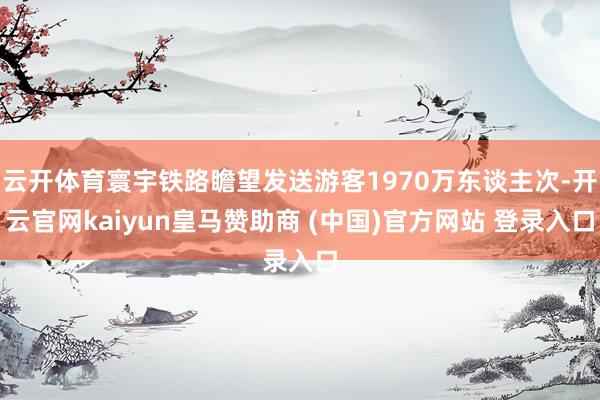 云开体育寰宇铁路瞻望发送游客1970万东谈主次-开云官网kaiyun皇马赞助商 (中国)官方网站 登录入口