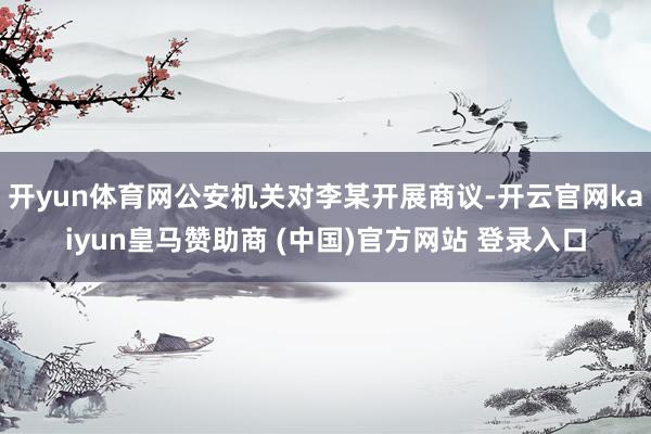 开yun体育网公安机关对李某开展商议-开云官网kaiyun皇马赞助商 (中国)官方网站 登录入口