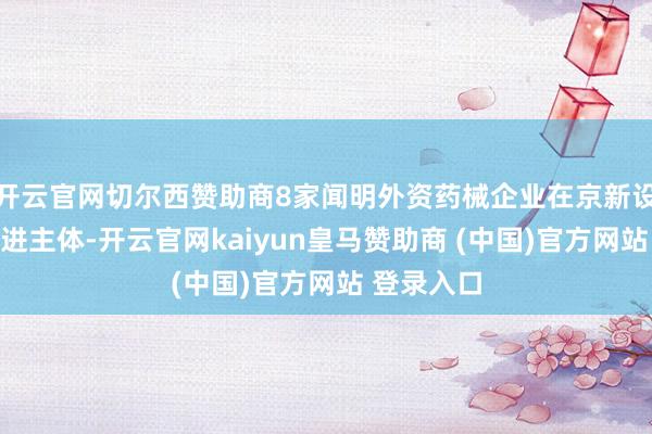 开云官网切尔西赞助商8家闻明外资药械企业在京新设研发或改进主体-开云官网kaiyun皇马赞助商 (中国)官方网站 登录入口