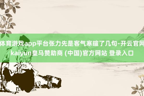 体育游戏app平台张力先是客气寒暄了几句-开云官网kaiyun皇马赞助商 (中国)官方网站 登录入口