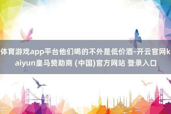 体育游戏app平台他们喝的不外是低价酒-开云官网kaiyun皇马赞助商 (中国)官方网站 登录入口