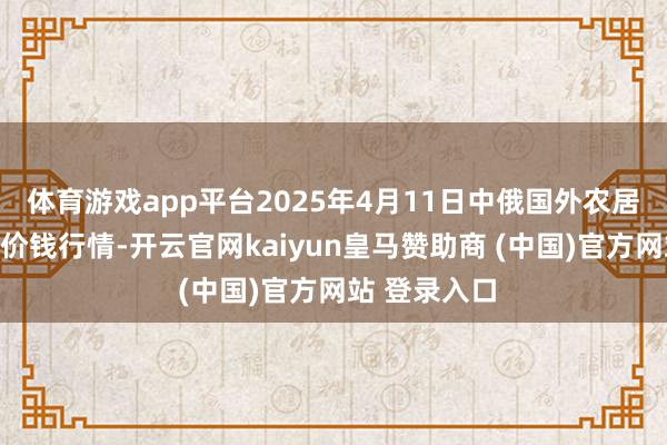 体育游戏app平台2025年4月11日中俄国外农居品交往中心价钱行情-开云官网kaiyun皇马赞助商 (中国)官方网站 登录入口