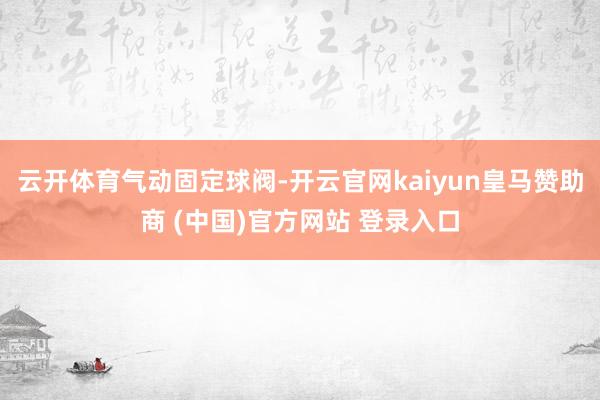 云开体育气动固定球阀-开云官网kaiyun皇马赞助商 (中国)官方网站 登录入口