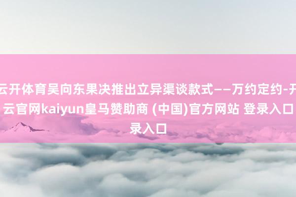 云开体育吴向东果决推出立异渠谈款式——万约定约-开云官网kaiyun皇马赞助商 (中国)官方网站 登录入口