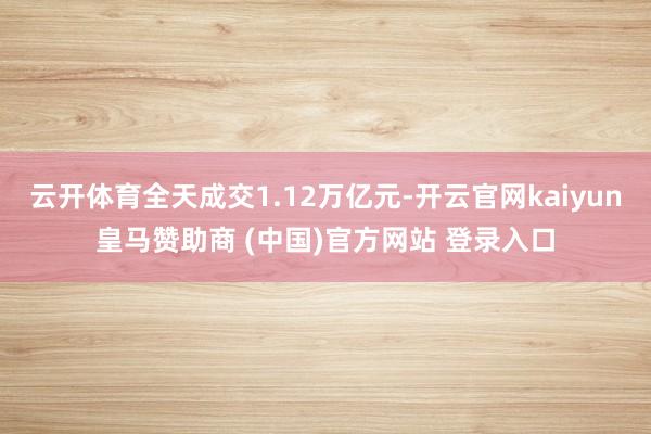 云开体育全天成交1.12万亿元-开云官网kaiyun皇马赞助商 (中国)官方网站 登录入口