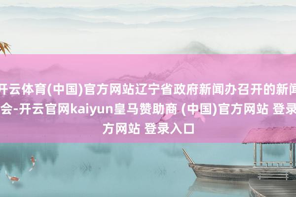 开云体育(中国)官方网站辽宁省政府新闻办召开的新闻发布会-开云官网kaiyun皇马赞助商 (中国)官方网站 登录入口