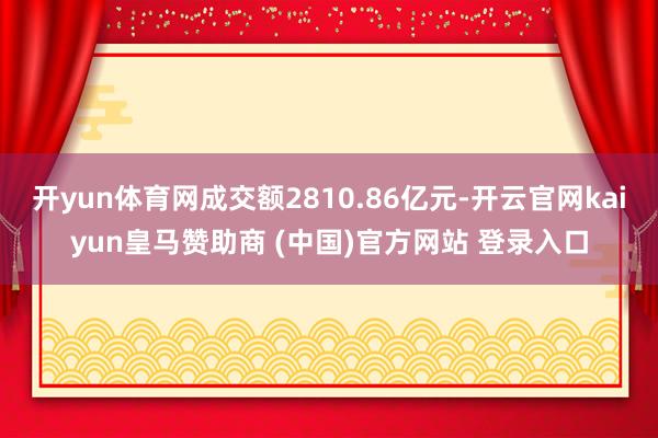 开yun体育网成交额2810.86亿元-开云官网kaiyun皇马赞助商 (中国)官方网站 登录入口