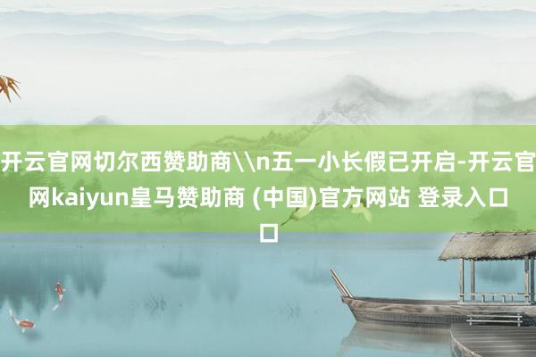 开云官网切尔西赞助商\n五一小长假已开启-开云官网kaiyun皇马赞助商 (中国)官方网站 登录入口