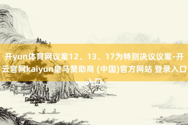 开yun体育网议案12、13、17为特别决议议案-开云官网kaiyun皇马赞助商 (中国)官方网站 登录入口