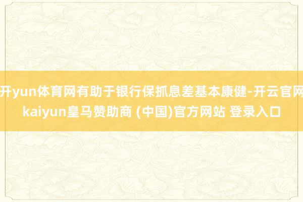 开yun体育网有助于银行保抓息差基本康健-开云官网kaiyun皇马赞助商 (中国)官方网站 登录入口
