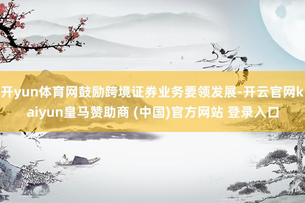 开yun体育网鼓励跨境证券业务要领发展-开云官网kaiyun皇马赞助商 (中国)官方网站 登录入口