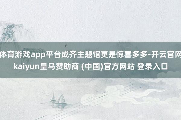 体育游戏app平台成齐主题馆更是惊喜多多-开云官网kaiyun皇马赞助商 (中国)官方网站 登录入口