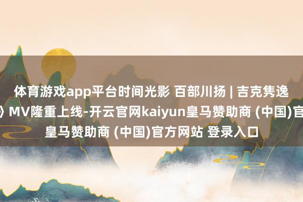 体育游戏app平台时间光影 百部川扬 | 吉克隽逸新歌《万物回响》MV隆重上线-开云官网kaiyun皇马赞助商 (中国)官方网站 登录入口