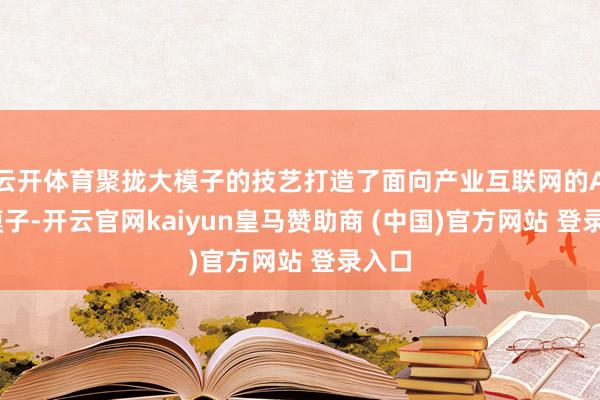 云开体育聚拢大模子的技艺打造了面向产业互联网的AI大模子-开云官网kaiyun皇马赞助商 (中国)官方网站 登录入口