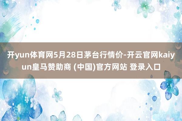 开yun体育网5月28日茅台行情价-开云官网kaiyun皇马赞助商 (中国)官方网站 登录入口