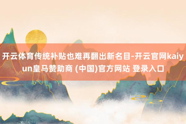 开云体育传统补贴也难再翻出新名目-开云官网kaiyun皇马赞助商 (中国)官方网站 登录入口